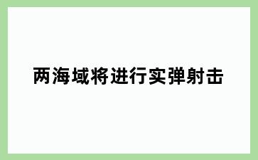 两海域将进行实弹射击