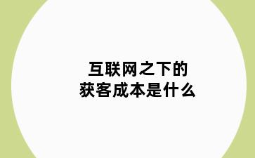 互联网之下的获客成本是什么