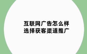 互联网广告怎么样选择获客渠道推广