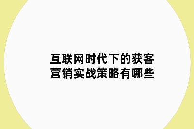 互联网时代下的获客营销实战策略有哪些