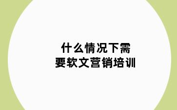 什么情况下需要软文营销培训