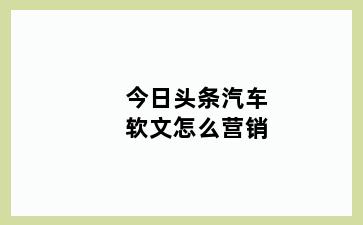 今日头条汽车软文怎么营销