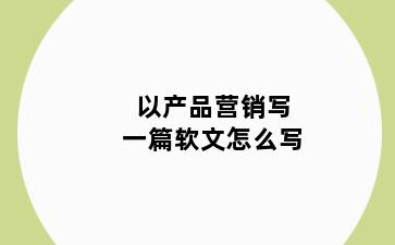 以产品营销写一篇软文怎么写