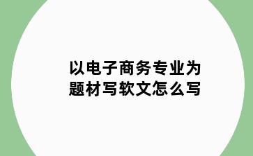 以电子商务专业为题材写软文怎么写