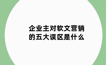 企业主对软文营销的五大误区是什么