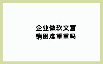 企业做软文营销困难重重吗