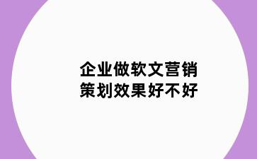 企业做软文营销策划效果好不好