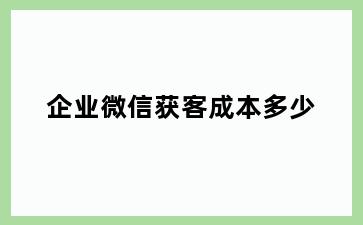 企业微信获客成本多少