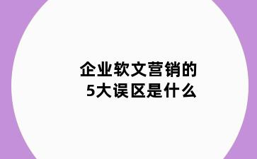 企业软文营销的5大误区是什么