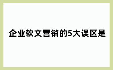 企业软文营销的5大误区是