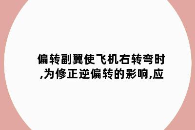 偏转副翼使飞机右转弯时,为修正逆偏转的影响,应