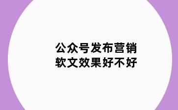 公众号发布营销软文效果好不好