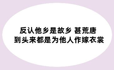 反认他乡是故乡 甚荒唐 到头来都是为他人作嫁衣裳