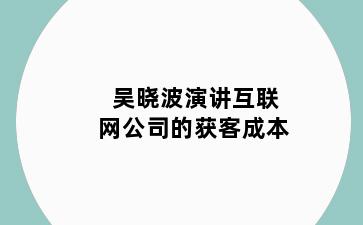 吴晓波演讲互联网公司的获客成本