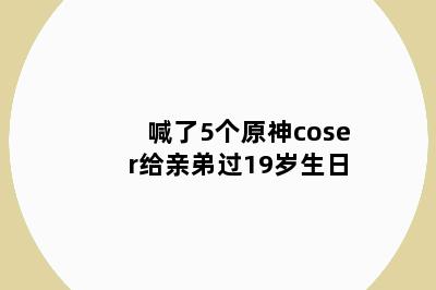 喊了5个原神coser给亲弟过19岁生日