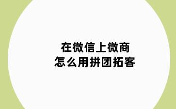 在微信上微商怎么用拼团拓客