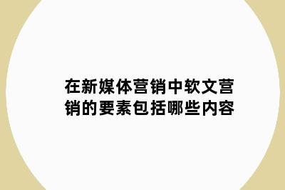 在新媒体营销中软文营销的要素包括哪些内容