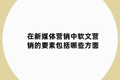 在新媒体营销中软文营销的要素包括哪些方面