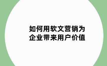 如何用软文营销为企业带来用户价值