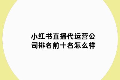 小红书直播代运营公司排名前十名怎么样