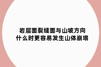 岩层面裂缝面与山坡方向什么时更容易发生山体崩塌