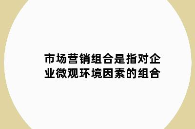 市场营销组合是指对企业微观环境因素的组合