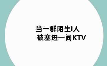 当一群陌生i人被塞进一间KTV