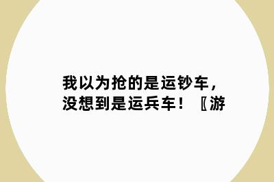 我以为抢的是运钞车，没想到是运兵车！〖游