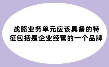 战略业务单元应该具备的特征包括是企业经营的一个品牌