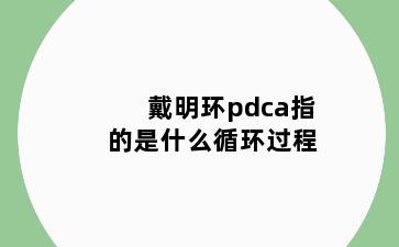 戴明环pdca指的是什么循环过程