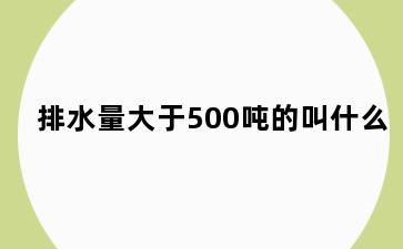 排水量大于500吨的叫什么