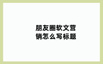 朋友圈软文营销怎么写标题