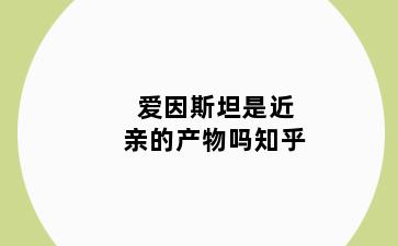 爱因斯坦是近亲的产物吗知乎