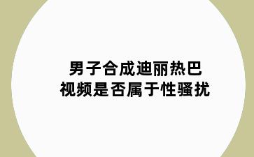 男子合成迪丽热巴视频是否属于性骚扰