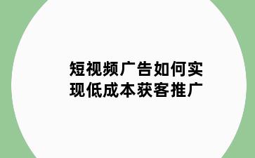 短视频广告如何实现低成本获客推广