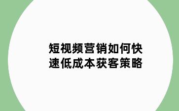 短视频营销如何快速低成本获客策略