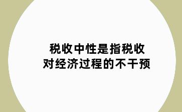 税收中性是指税收对经济过程的不干预