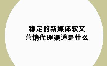 稳定的新媒体软文营销代理渠道是什么