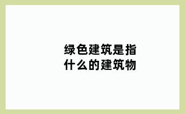 绿色建筑是指什么的建筑物