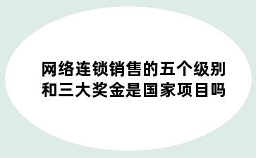 网络连锁销售的五个级别和三大奖金是国家项目吗