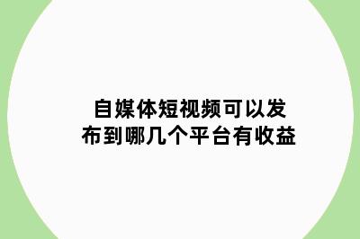 自媒体短视频可以发布到哪几个平台有收益