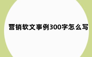 营销软文事例300字怎么写