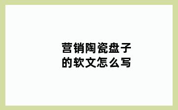 营销陶瓷盘子的软文怎么写