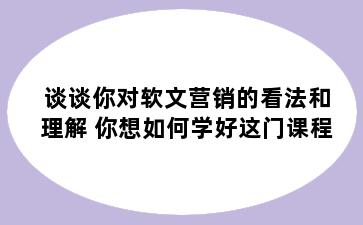 谈谈你对软文营销的看法和理解 你想如何学好这门课程