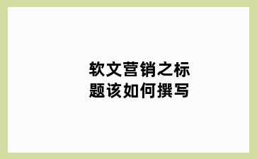 软文营销之标题该如何撰写