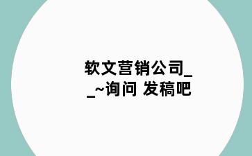 软文营销公司__~询问 发稿吧