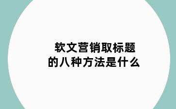 软文营销取标题的八种方法是什么