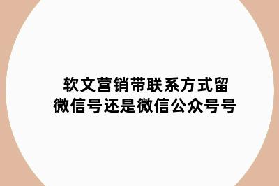 软文营销带联系方式留微信号还是微信公众号号