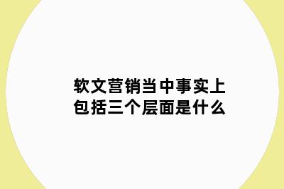 软文营销当中事实上包括三个层面是什么