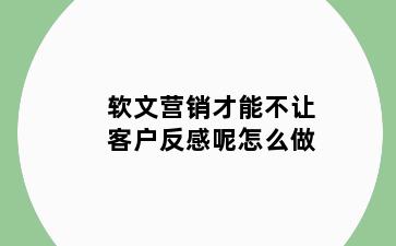 软文营销才能不让客户反感呢怎么做